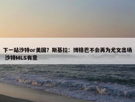 下一站沙特or美国？斯基拉：博格巴不会再为尤文出场 沙特MLS有意