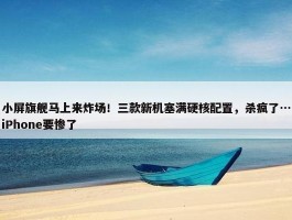 小屏旗舰马上来炸场！三款新机塞满硬核配置，杀疯了…iPhone要惨了