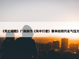 《死亡细胞》厂商新作《风中行者》要承担初代名气压力