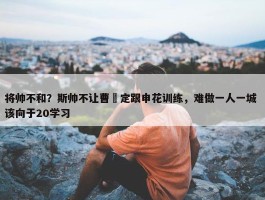 将帅不和？斯帅不让曹赟定跟申花训练，难做一人一城 该向于20学习