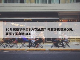 10月买豪华中型SUV怎么选？预算少选奥迪Q5L_要面子买奔驰GLC