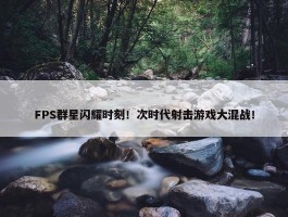 FPS群星闪耀时刻！次时代射击游戏大混战！