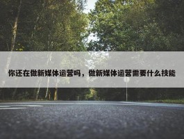 你还在做新媒体运营吗，做新媒体运营需要什么技能