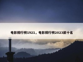 电影排行榜1921，电影排行榜2023前十名