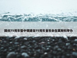 国庆75周年暨中俄建交75周年音乐会在莫斯科举办