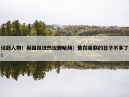 话题人物！英国报纸热议滕哈赫：他在曼联的日子不多了！