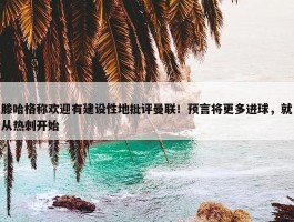 滕哈格称欢迎有建设性地批评曼联！预言将更多进球，就从热刺开始