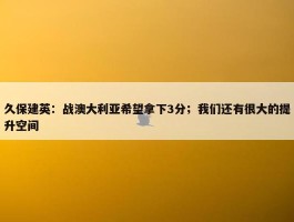 久保建英：战澳大利亚希望拿下3分；我们还有很大的提升空间