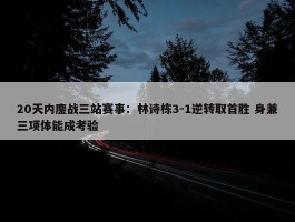 20天内鏖战三站赛事：林诗栋3-1逆转取首胜 身兼三项体能成考验