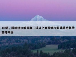 10场，滕哈格执教曼联三球以上大败场次超弗爵后其他主帅两倍