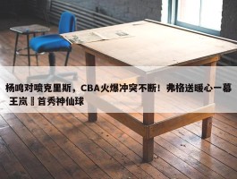 杨鸣对喷克里斯，CBA火爆冲突不断！弗格送暖心一幕 王岚嵚首秀神仙球