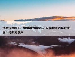 特斯拉德国工厂病假率大增至17% 是德国汽车行业三倍！马斯克发声