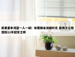 库里重申渴望一人一城！休赛期未消磨时光 新勇士让他想到22年冠军之师