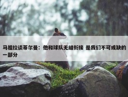 马祖拉谈蒂尔曼：他和球队无缝衔接 是我们不可或缺的一部分