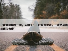 “黄晓明睡醒一看，天塌了”！叶珂乱说话，一夜之间得罪两位大佬