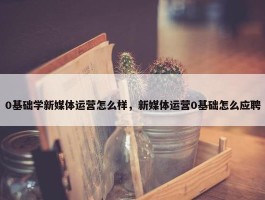 0基础学新媒体运营怎么样，新媒体运营0基础怎么应聘