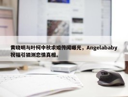 黄晓明与叶柯中秋求婚传闻曝光，Angelababy祝福引猜测恋情真相。