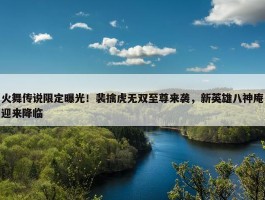 火舞传说限定曝光！裴擒虎无双至尊来袭，新英雄八神庵迎来降临