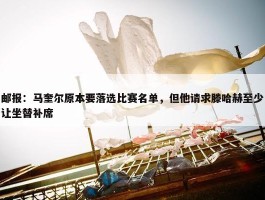 邮报：马奎尔原本要落选比赛名单，但他请求滕哈赫至少让坐替补席