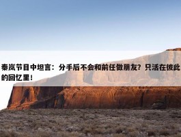 秦岚节目中坦言：分手后不会和前任做朋友？只活在彼此的回忆里！