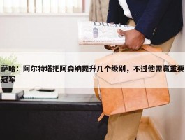 萨哈：阿尔特塔把阿森纳提升几个级别，不过他需赢重要冠军