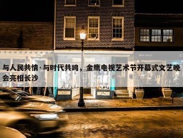 与人民共情·与时代共鸣，金鹰电视艺术节开幕式文艺晚会亮相长沙