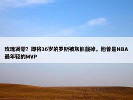 玫瑰凋零？即将36岁的罗斯被灰熊裁掉，他曾是NBA最年轻的MVP