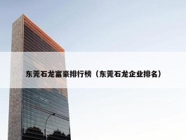 东莞石龙富豪排行榜（东莞石龙企业排名）