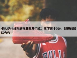 卡扎伊什维利庆祝亚冠开门红：拿下首个3分，超棒的团队合作