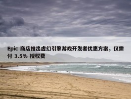 Epic 商店推出虚幻引擎游戏开发者优惠方案，仅需付 3.5% 授权费