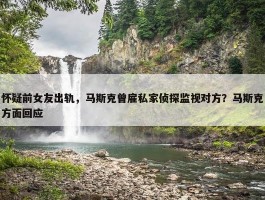 怀疑前女友出轨，马斯克曾雇私家侦探监视对方？马斯克方面回应