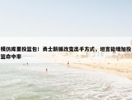 模仿库里投篮包！勇士新援改变出手方式，坦言能增加投篮命中率