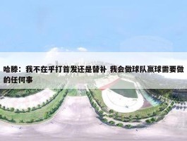 哈滕：我不在乎打首发还是替补 我会做球队赢球需要做的任何事