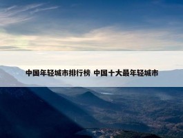 中国年轻城市排行榜 中国十大最年轻城市