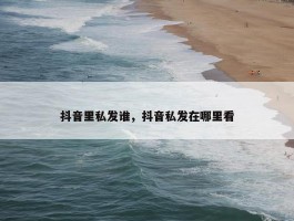 抖音里私发谁，抖音私发在哪里看