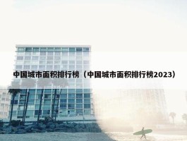 中国城市面积排行榜（中国城市面积排行榜2023）