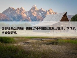 国脚全员公务舱！折腾17小时抵达澳洲比赛地，下飞机当晚就开练