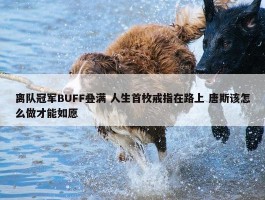 离队冠军BUFF叠满 人生首枚戒指在路上 唐斯该怎么做才能如愿