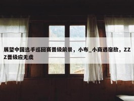 展望中国选手巡回赛晋级前景，小布_小商遇宿敌，ZZZ晋级应无虞