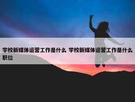 学校新媒体运营工作是什么 学校新媒体运营工作是什么职位