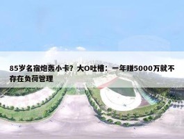 85岁名宿炮轰小卡？大O吐槽：一年赚5000万就不存在负荷管理