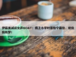 伊藤美诚谈女乒GOAT：我上小学时张怡宁最佳，现役投陈梦！