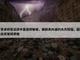 蔡卓妍首谈郑中基患抑郁症，被前夫内涵仍大方祝福，回应关智斌求婚