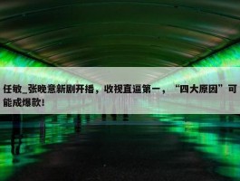 任敏_张晚意新剧开播，收视直逼第一，“四大原因”可能成爆款！