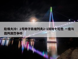 险爆大冷！2号种子兹维列夫2-1双抢七险胜 一度与裁判激烈争吵