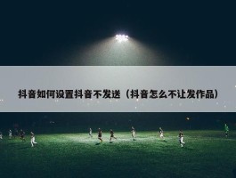 抖音如何设置抖音不发送（抖音怎么不让发作品）