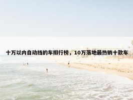 十万以内自动挡的车排行榜，10万落地最热销十款车