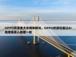 OPPO开发者大会媒体群访，OPPO的目标是让AI助理像真人助理一样