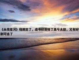 《永夜星河》档期定了，虞书欣首搭丁禹兮太甜，又有好剧可追了