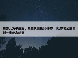 胡杏儿为子庆生，素颜状态像30多岁，51岁老公眉毛剩一半老态明显